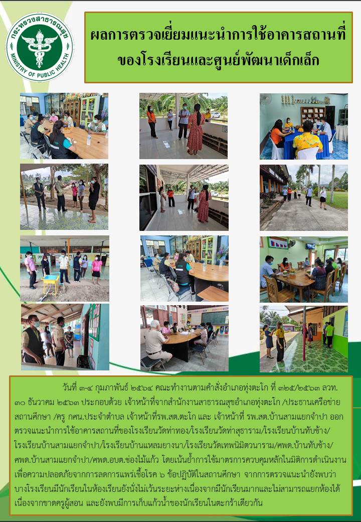 วันที่ 3-4 กุมภาพันธ์ 2564 คณะทำงานตามคำสั่งอำเภอทุ่งตะโก ที่ 325/2563 ลวท. 30 ธันวาคม 2563 ประกอบด้วย เจ้าหน้าที่จากสำนักงานสาธารณสุขอำเภอทุ่งตะโก /ประธานเครือข่ายสถานศึกษา /ครู กศน.ประจำตำบล เจ้าหน้าที่รพ.สต.ตะโก และ เจ้าหน้าที่ รพ.สต.บ้านสามแยกจำปา ออกตรวจแนะนำการใช้อาคารสถานที่ของโรงเรียนวัดท่าทอง/โรงเรียนวัดท่าสุธาราม/โรงเรียนบ้านทับช้าง/โรงเรียนบ้านสามแยกจำปา/โรงเรียนบ้านแหลมยางนา/โรงเรียนวัดเทพนิมิตวนาราม/ศพด.บ้านทับช้าง/ศพด.บ้านสามแยกจำปา/ศพด.อบต.ช่องไม้แก้ว โดยเน้นย้ำการใช้มาตรการควบคุมหลักในมิติการดำเนินงานเพื่อความปลอดภัยจากการลดการแพร่เชื้อโรค 6 ข้อปฏิบัติในสถานศึกษา จากการตรวจแนะนำยังพบว่าบางโรงเรียนมีนักเรียนในห้องเรียนยังนั่งไม่เว้นระยะห่างเนื่องจากมีนักเรียนมากและไม่สามารถแยกห้องได้เนื่องจากขาดครูผู้สอน และยังพบมีการเก็บแก้วน้ำของนักเรียนในตะกร้าเดียวกัน  